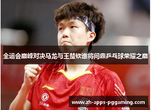 全运会巅峰对决马龙与王楚钦谁将问鼎乒乓球荣耀之巅