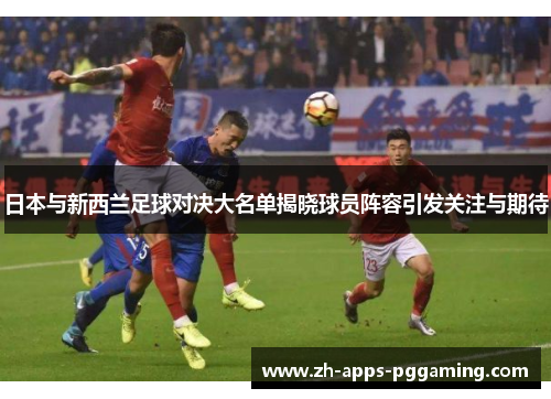 日本与新西兰足球对决大名单揭晓球员阵容引发关注与期待